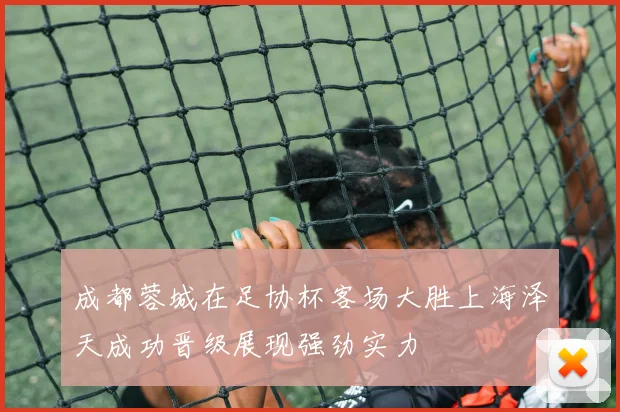 成都蓉城在足协杯客场大胜上海泽天成功晋级展现强劲实力