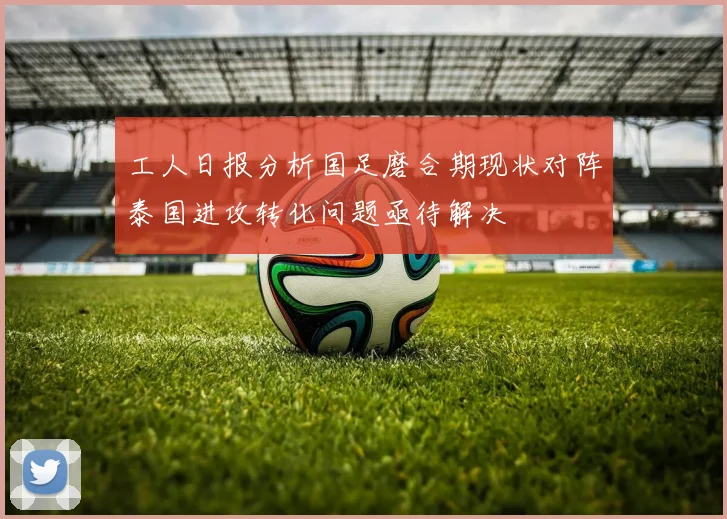 工人日报分析国足磨合期现状对阵泰国进攻转化问题亟待解决