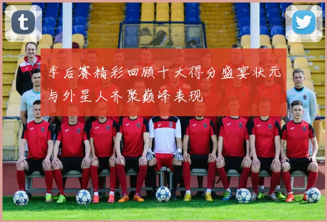 季后赛精彩回顾十大得分盛宴状元与外星人齐聚巅峰表现
