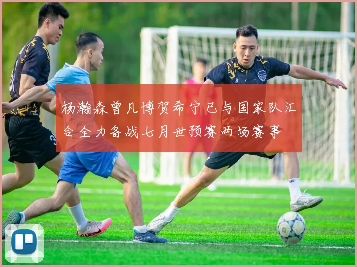 杨瀚森曾凡博贺希宁已与国家队汇合全力备战七月世预赛两场赛事