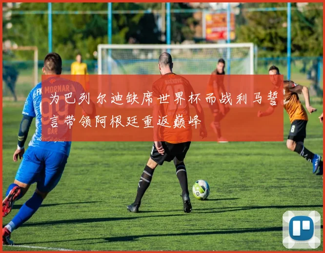 为巴列尔迪缺席世界杯而战利马誓言带领阿根廷重返巅峰