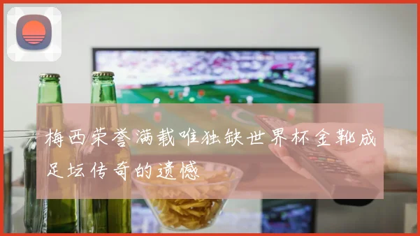 梅西荣誉满载唯独缺世界杯金靴成足坛传奇的遗憾