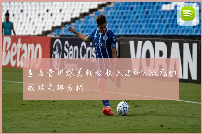 皇马青训球员转会收入近6亿欧元的成功之路分析