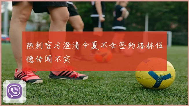 热刺官方澄清今夏不会签约格林伍德传闻不实