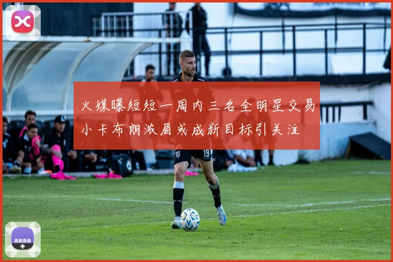 火媒曝短短一周内三名全明星交易小卡布朗浓眉或成新目标引关注