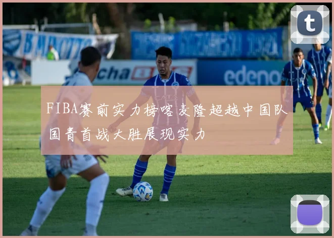 FIBA赛前实力榜喀麦隆超越中国队国青首战大胜展现实力