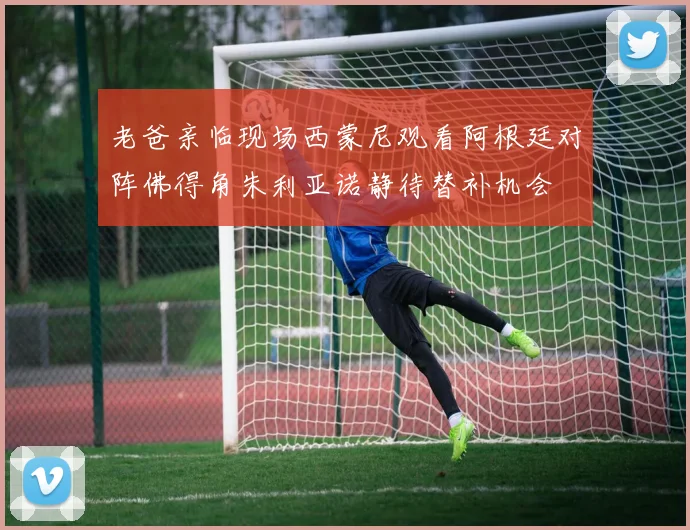 老爸亲临现场西蒙尼观看阿根廷对阵佛得角朱利亚诺静待替补机会