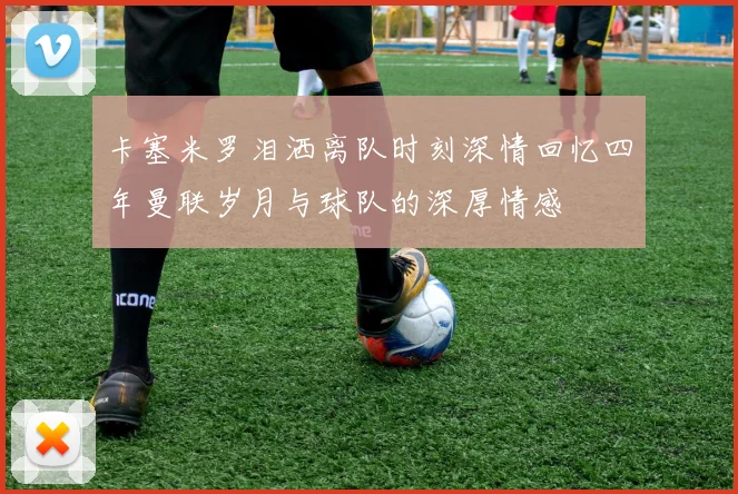 卡塞米罗泪洒离队时刻深情回忆四年曼联岁月与球队的深厚情感