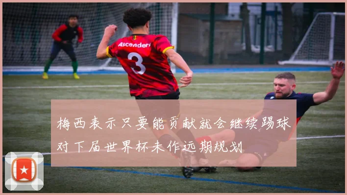 梅西表示只要能贡献就会继续踢球对下届世界杯未作远期规划