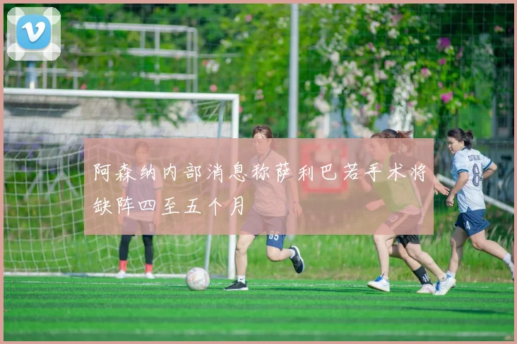阿森纳内部消息称萨利巴若手术将缺阵四至五个月