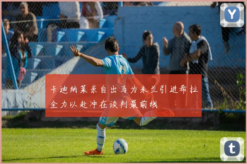 卡迪纳莱亲自出马为米兰引进希拉全力以赴冲在谈判最前线